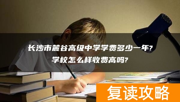 长沙市麓谷高级中学学费多少一年?学校怎么样收费高吗?