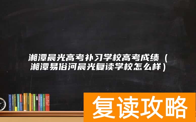 湘潭晨光高考补习学校高考成绩（湘潭易俗河晨光复读学校怎么样）